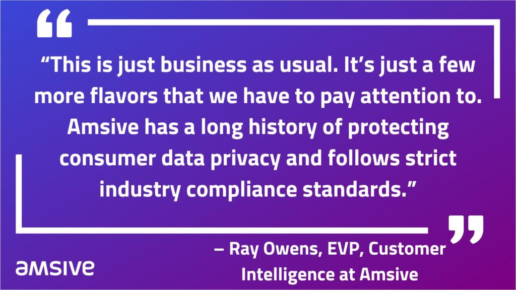 “This is just business as usual. It’s just a few more flavors that we have to pay attention to. Amsive has a long history of protecting consumer data privacy and follows strict industry compliance standards.” – Ray Owens, EVP, Customer Intelligence at Amsive