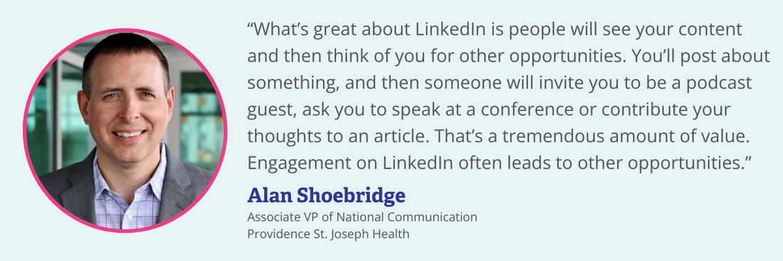 Alan Shoebridge quote on LinkedIn. “What’s great about LinkedIn is people will see your content and then think of you for other opportunities. You’ll post about something, and then someone will invite you to be a podcast guest, ask you to speak at a conference or contribute your thoughts to an article. That’s a tremendous amount of value. Engagement on LinkedIn often leads to other opportunities.”